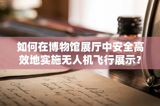 如何在博物馆展厅中安全高效地实施无人机飞行展示？
