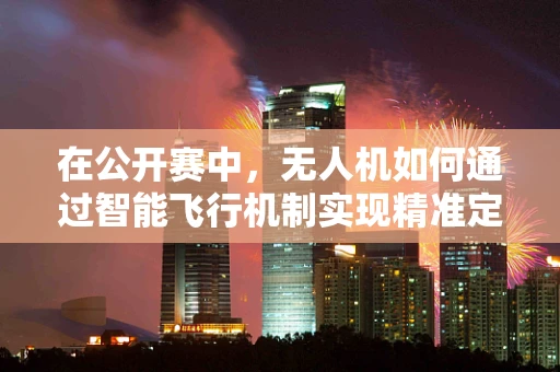 在公开赛中，无人机如何通过智能飞行机制实现精准定位与避障？