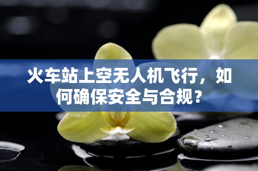 火车站上空无人机飞行，如何确保安全与合规？