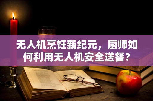 无人机烹饪新纪元，厨师如何利用无人机安全送餐？