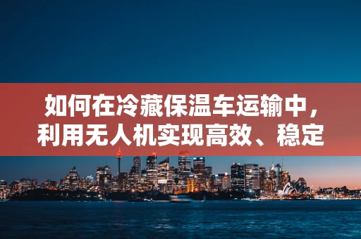 如何在冷藏保温车运输中，利用无人机实现高效、稳定的空中物流？