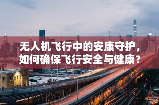 无人机飞行中的安康守护，如何确保飞行安全与健康？