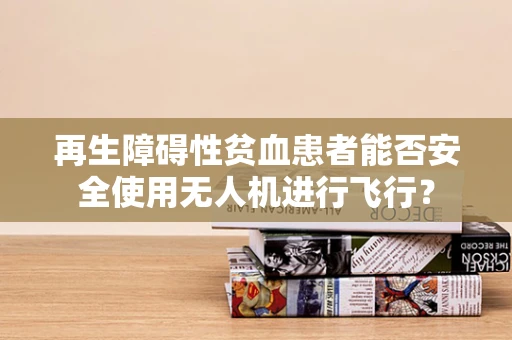 再生障碍性贫血患者能否安全使用无人机进行飞行？