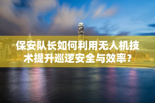 保安队长如何利用无人机技术提升巡逻安全与效率？