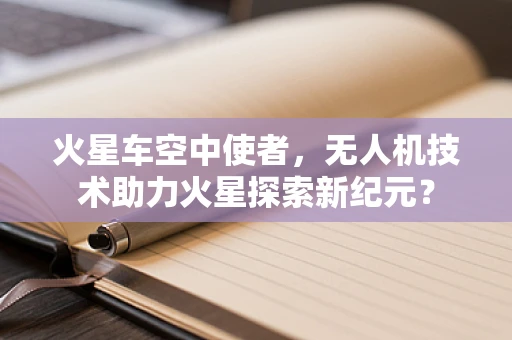 火星车空中使者，无人机技术助力火星探索新纪元？