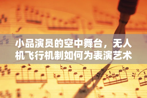 小品演员的空中舞台，无人机飞行机制如何为表演艺术增添新维度？