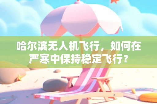 哈尔滨无人机飞行，如何在严寒中保持稳定飞行？