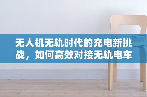 无人机无轨时代的充电新挑战，如何高效对接无轨电车充电站？