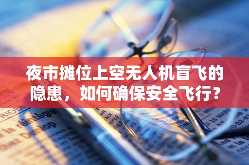 夜市摊位上空无人机盲飞的隐患，如何确保安全飞行？