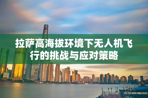 拉萨高海拔环境下无人机飞行的挑战与应对策略
