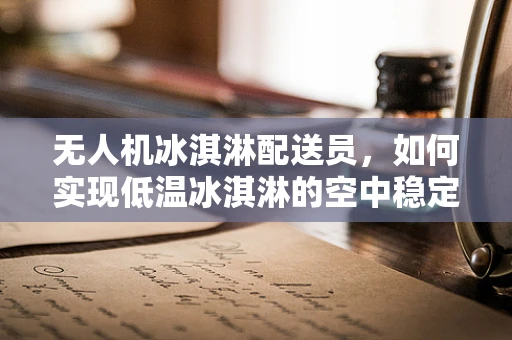 无人机冰淇淋配送员，如何实现低温冰淇淋的空中稳定运输？