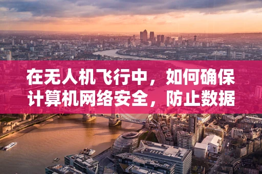 在无人机飞行中，如何确保计算机网络安全，防止数据泄露或被篡改？