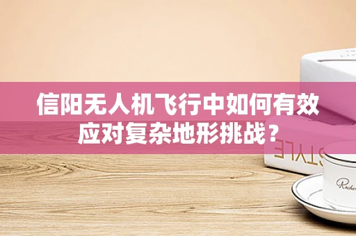 信阳无人机飞行中如何有效应对复杂地形挑战？