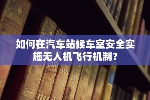 如何在汽车站候车室安全实施无人机飞行机制？