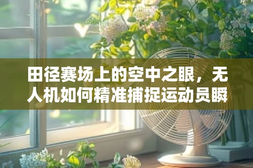 田径赛场上的空中之眼，无人机如何精准捕捉运动员瞬间？