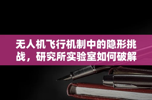 无人机飞行机制中的隐形挑战，研究所实验室如何破解？