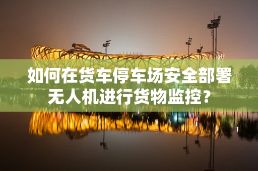如何在货车停车场安全部署无人机进行货物监控？