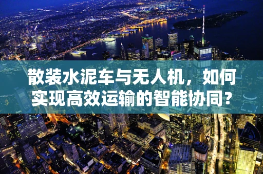 散装水泥车与无人机，如何实现高效运输的智能协同？
