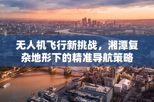 无人机飞行新挑战，湘潭复杂地形下的精准导航策略