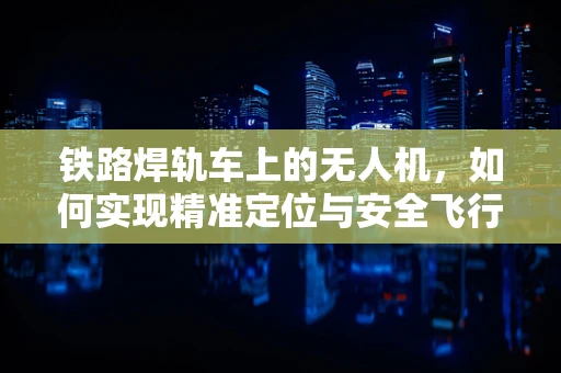 铁路焊轨车上的无人机，如何实现精准定位与安全飞行？