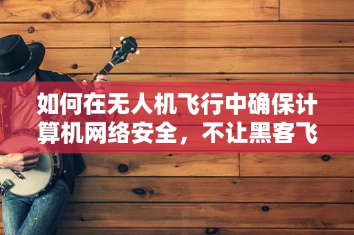 如何在无人机飞行中确保计算机网络安全，不让黑客飞进来？