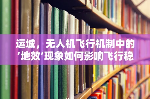 运城，无人机飞行机制中的‘地效’现象如何影响飞行稳定性？