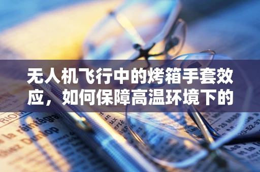 无人机飞行中的烤箱手套效应，如何保障高温环境下的安全操控？