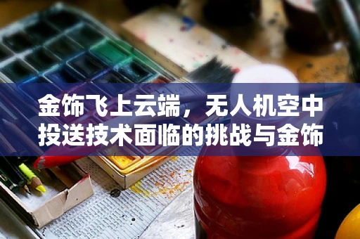 金饰飞上云端，无人机空中投送技术面临的挑战与金饰安全