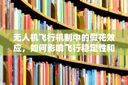 无人机飞行机制中的假花效应，如何影响飞行稳定性和导航精度？