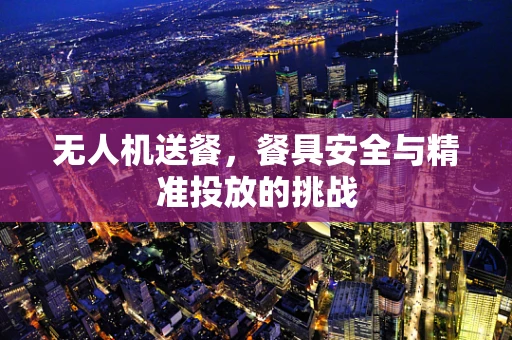 无人机送餐，餐具安全与精准投放的挑战