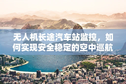 无人机长途汽车站监控，如何实现安全稳定的空中巡航？
