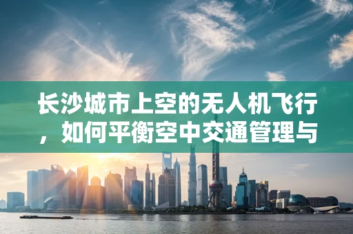 长沙城市上空的无人机飞行，如何平衡空中交通管理与安全？