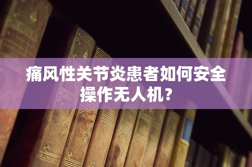 痛风性关节炎患者如何安全操作无人机？