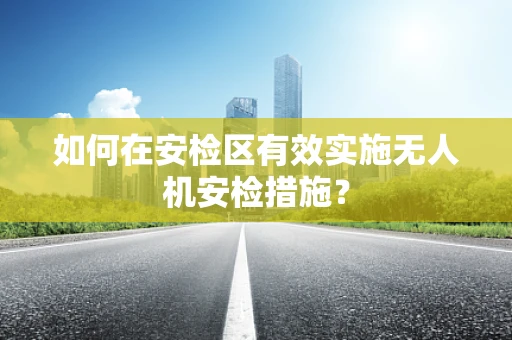 如何在安检区有效实施无人机安检措施？