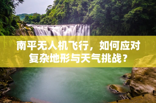 南平无人机飞行，如何应对复杂地形与天气挑战？