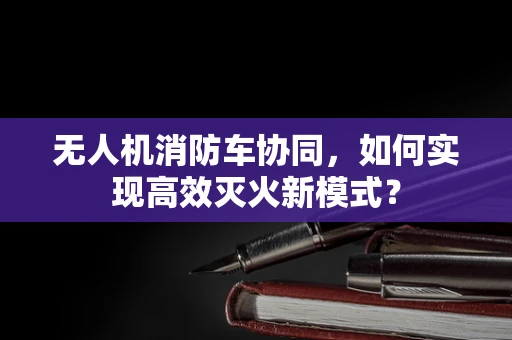 无人机消防车协同，如何实现高效灭火新模式？