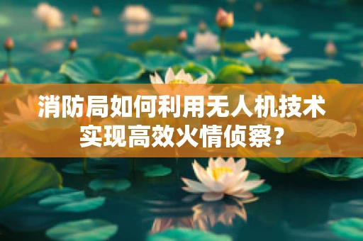消防局如何利用无人机技术实现高效火情侦察？