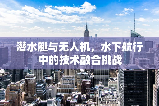 潜水艇与无人机，水下航行中的技术融合挑战