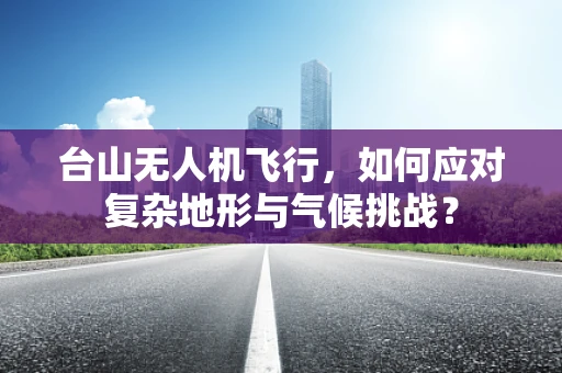 台山无人机飞行，如何应对复杂地形与气候挑战？