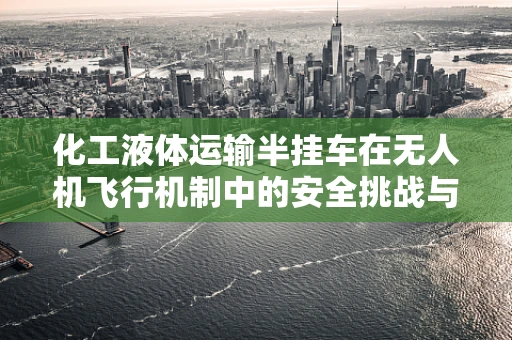 化工液体运输半挂车在无人机飞行机制中的安全挑战与应对策略？