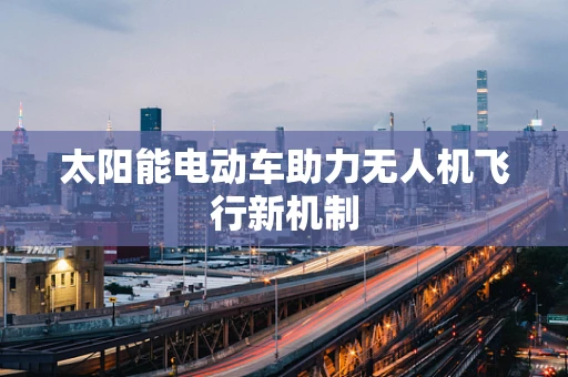 太阳能电动车助力无人机飞行新机制