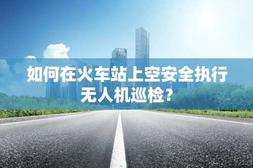 如何在火车站上空安全执行无人机巡检？