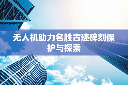无人机助力名胜古迹碑刻保护与探索