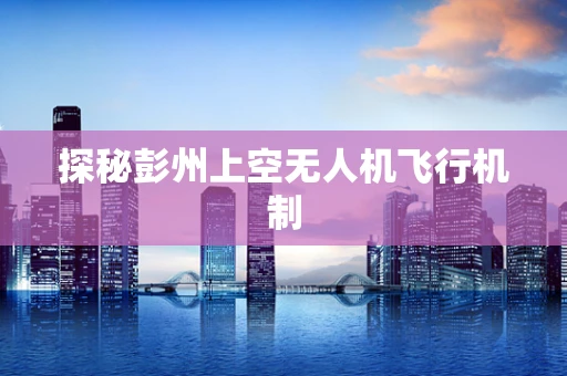 探秘彭州上空无人机飞行机制
