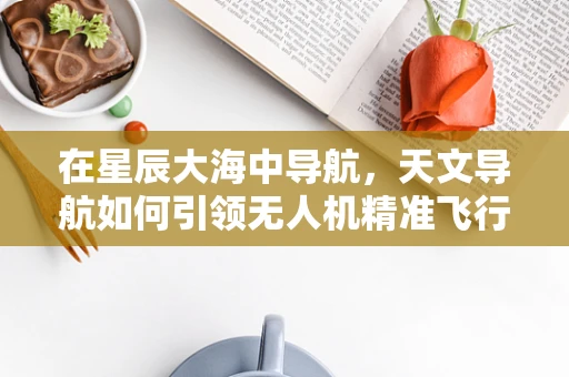 在星辰大海中导航，天文导航如何引领无人机精准飞行？