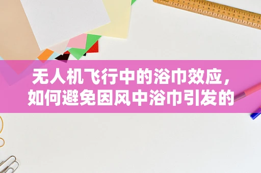 无人机飞行中的浴巾效应，如何避免因风中浴巾引发的意外？