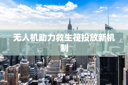 无人机助力救生筏投放新机制