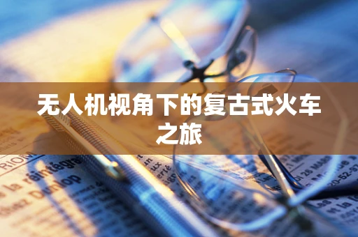 无人机视角下的复古式火车之旅