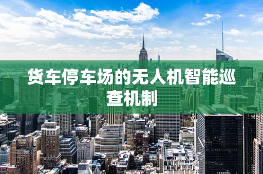货车停车场的无人机智能巡查机制