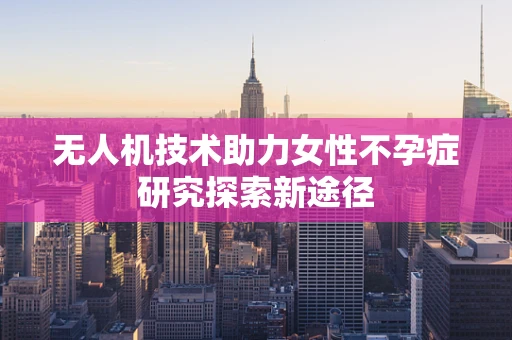 无人机技术助力女性不孕症研究探索新途径